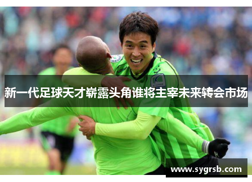 新一代足球天才崭露头角谁将主宰未来转会市场 新一代足球天才崭露头角谁将主宰未来转会市场