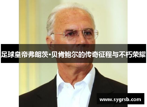 足球皇帝弗朗茨·贝肯鲍尔的传奇征程与不朽荣耀 足球皇帝弗朗茨·贝肯鲍尔的传奇征程与不朽荣耀