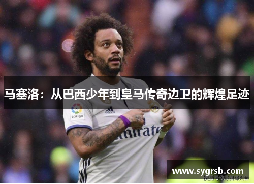 马塞洛：从巴西少年到皇马传奇边卫的辉煌足迹